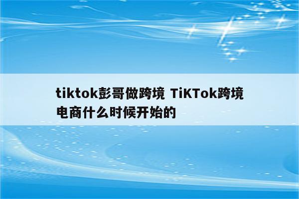 tiktok彭哥做跨境 TiKTok跨境电商什么时候开始的