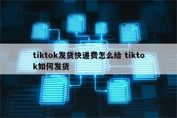 tiktok发货快递费怎么给 tiktok如何发货