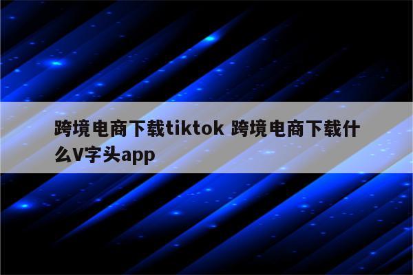 跨境电商下载tiktok 跨境电商下载什么V字头app