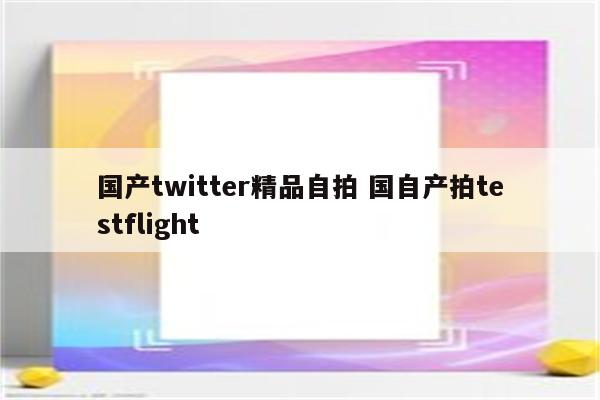 国产twitter精品自拍 国自产拍testflight
