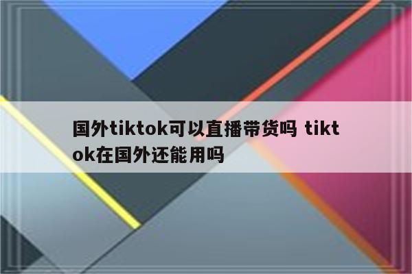 国外tiktok可以直播带货吗 tiktok在国外还能用吗
