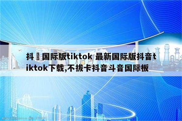 抖滛国际版tiktok 最新国际版抖音tiktok下载,不拔卡抖音斗音国际板