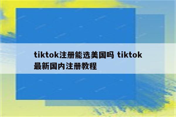 tiktok注册能选美国吗 tiktok最新国内注册教程