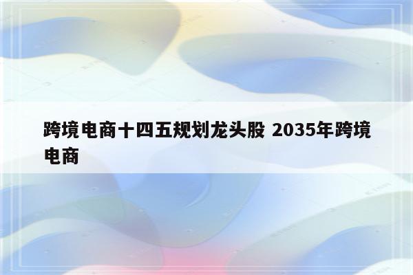 跨境电商十四五规划龙头股 2035年跨境电商