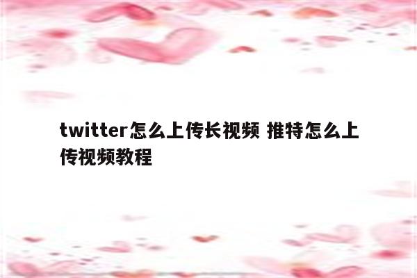 twitter怎么上传长视频 推特怎么上传视频教程