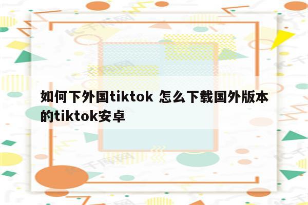 如何下外国tiktok 怎么下载国外版本的tiktok安卓
