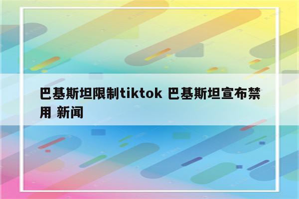 巴基斯坦限制tiktok 巴基斯坦宣布禁用 新闻