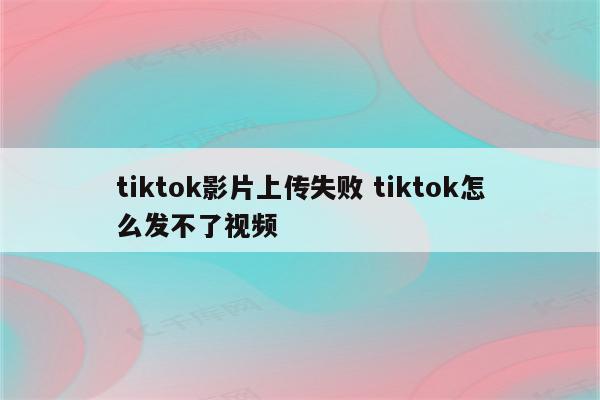 tiktok影片上传失败 tiktok怎么发不了视频