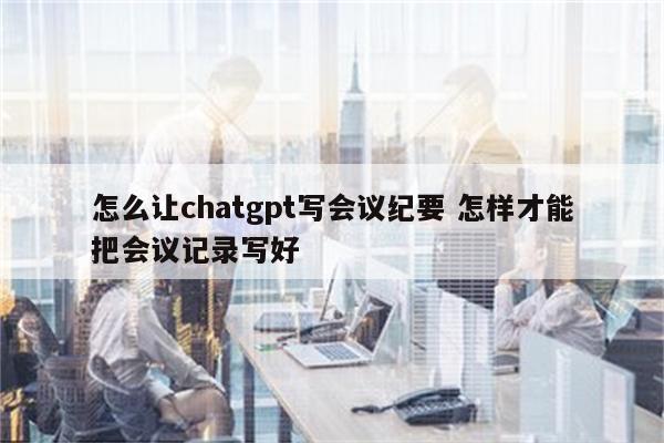 怎么让chatgpt写会议纪要 怎样才能把会议记录写好