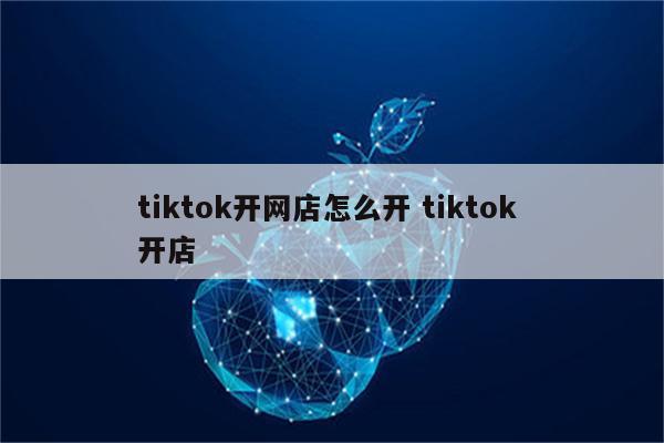 tiktok开网店怎么开 tiktok 开店