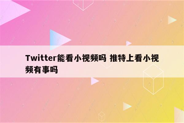 Twitter能看小视频吗 推特上看小视频有事吗