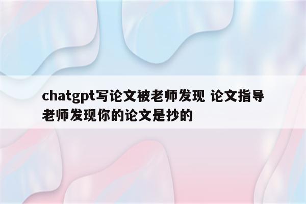 chatgpt写论文被老师发现 论文指导老师发现你的论文是抄的