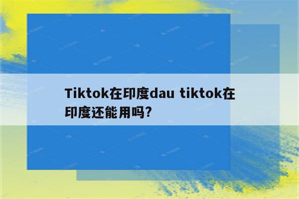 Tiktok在印度dau tiktok在印度还能用吗?