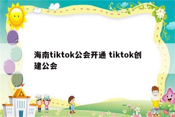 海南tiktok公会开通 tiktok创建公会
