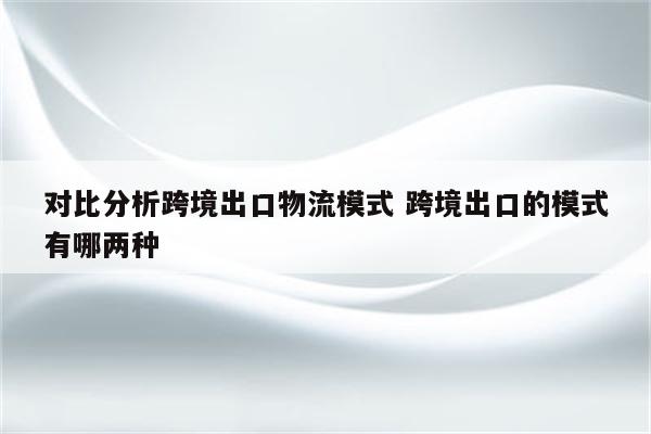 对比分析跨境出口物流模式 跨境出口的模式有哪两种