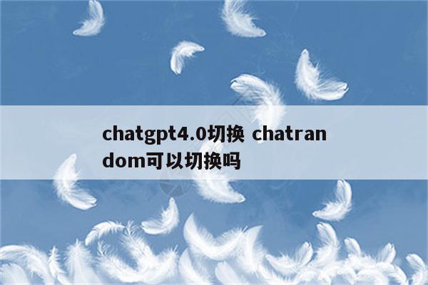 chatgpt4.0切换 chatrandom可以切换吗