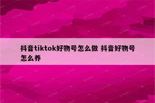 抖音tiktok好物号怎么做 抖音好物号怎么养