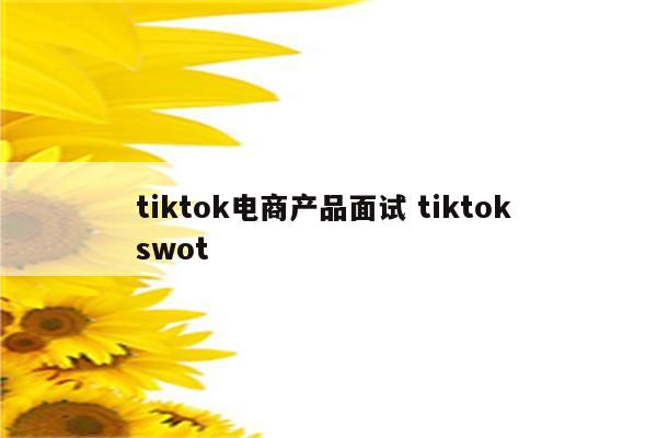 tiktok电商产品面试 tiktok swot
