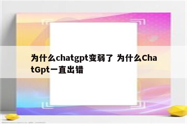 为什么chatgpt变弱了 为什么ChatGpt一直出错