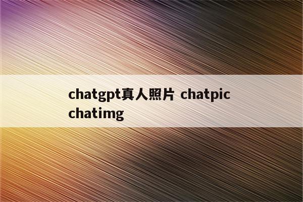chatgpt真人照片 chatpic chatimg