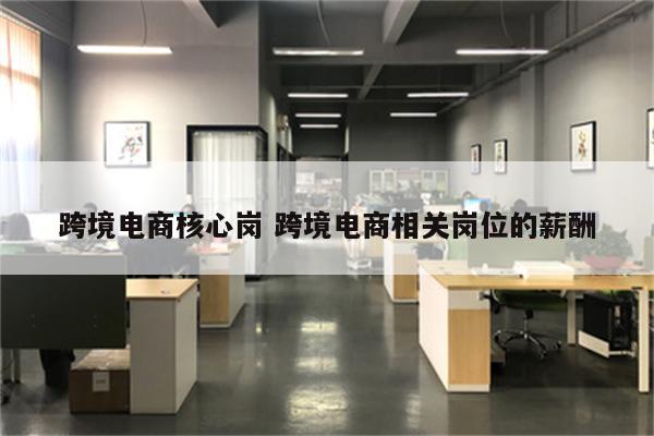 跨境电商核心岗 跨境电商相关岗位的薪酬