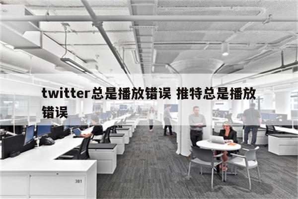 twitter总是播放错误 推特总是播放错误
