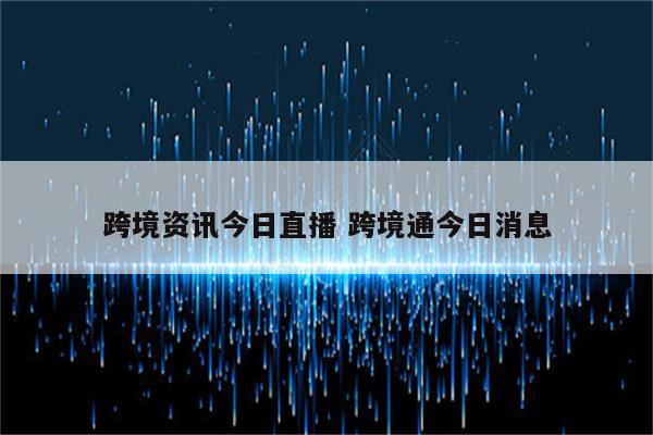 跨境资讯今日直播 跨境通今日消息