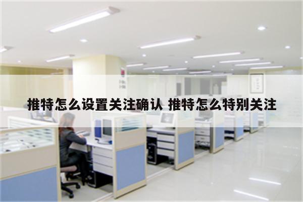 推特怎么设置关注确认 推特怎么特别关注