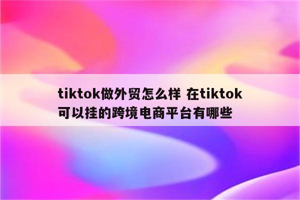tiktok做外贸怎么样 在tiktok可以挂的跨境电商平台有哪些