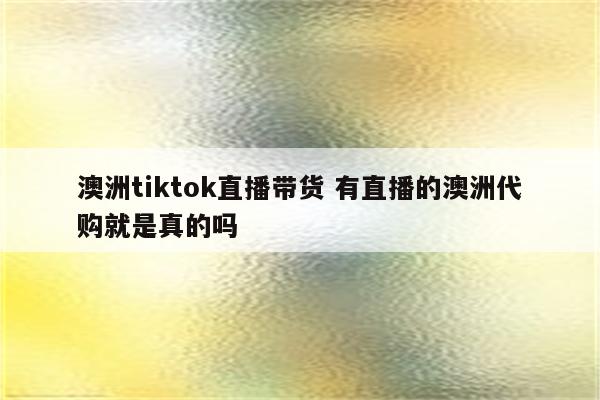 澳洲tiktok直播带货 有直播的澳洲代购就是真的吗