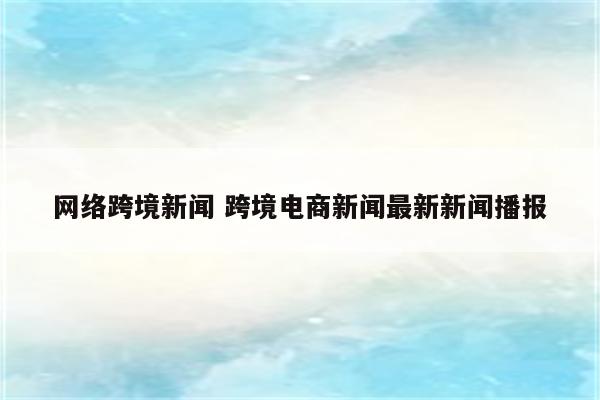网络跨境新闻 跨境电商新闻最新新闻播报
