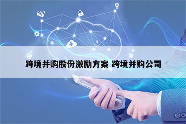 跨境并购股份激励方案 跨境并购公司