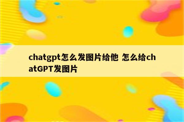chatgpt怎么发图片给他 怎么给chatGPT发图片
