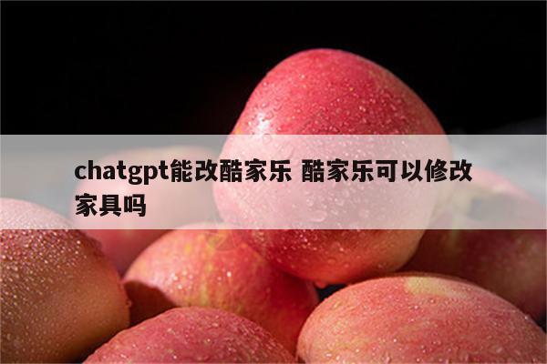 chatgpt能改酷家乐 酷家乐可以修改家具吗