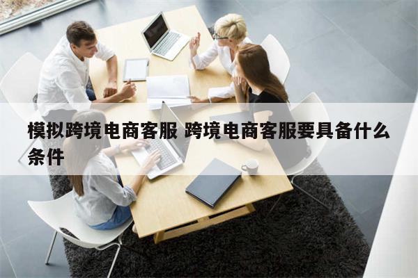 模拟跨境电商客服 跨境电商客服要具备什么条件