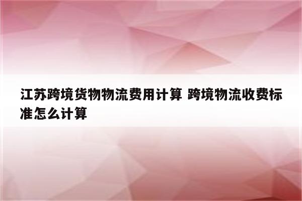 江苏跨境货物物流费用计算 跨境物流收费标准怎么计算