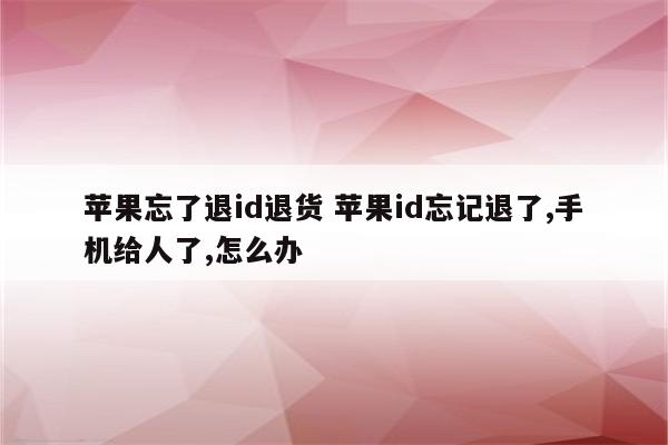 苹果忘了退id退货 苹果id忘记退了,手机给人了,怎么办