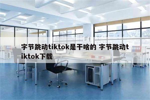 字节跳动tiktok是干啥的 字节跳动tiktok下载