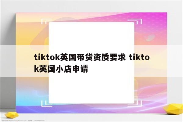 tiktok英国带货资质要求 tiktok英国小店申请