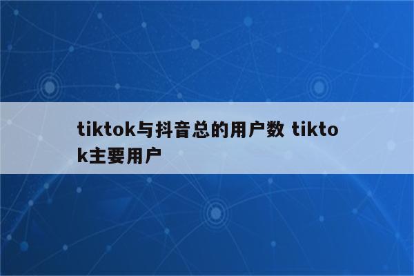 tiktok与抖音总的用户数 tiktok主要用户