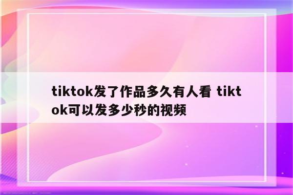 tiktok发了作品多久有人看 tiktok可以发多少秒的视频