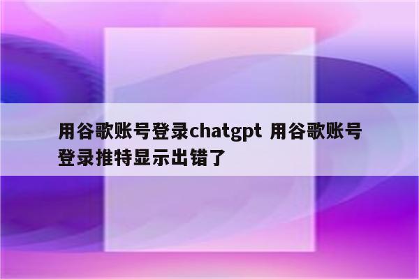 用谷歌账号登录chatgpt 用谷歌账号登录推特显示出错了