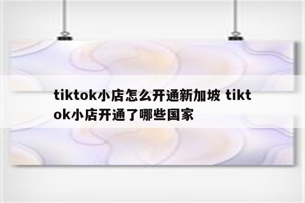 tiktok小店怎么开通新加坡 tiktok小店开通了哪些国家