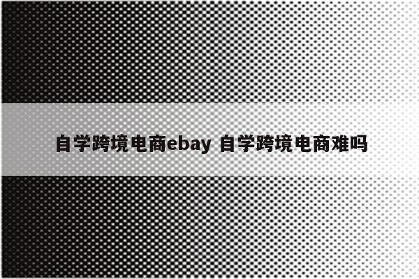 自学跨境电商ebay 自学跨境电商难吗