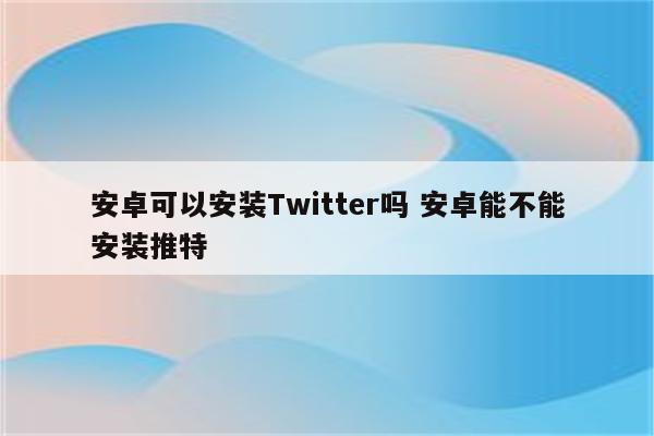 安卓可以安装Twitter吗 安卓能不能安装推特
