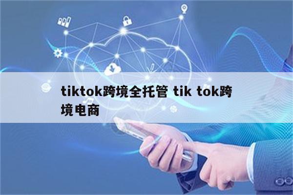 tiktok跨境全托管 tik tok跨境电商