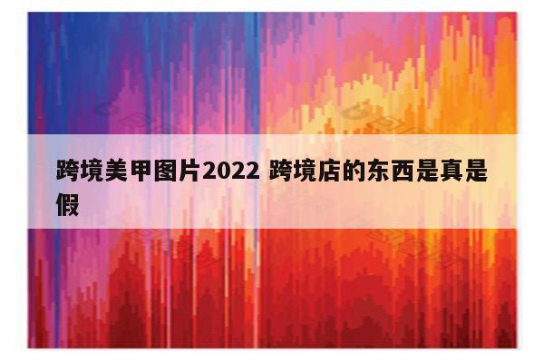 跨境美甲图片2022 跨境店的东西是真是假