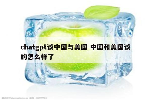 chatgpt谈中国与美国 中国和美国谈的怎么样了