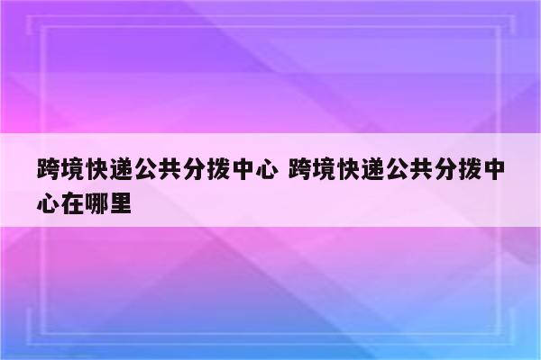 跨境快递公共分拨中心 跨境快递公共分拨中心在哪里