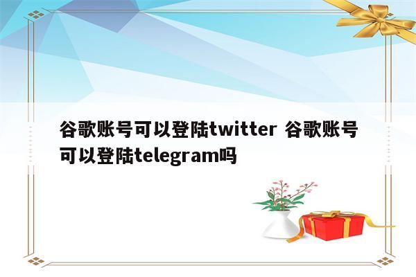 谷歌账号可以登陆twitter 谷歌账号可以登陆telegram吗